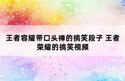 王者容耀带口头禅的搞笑段子 王者荣耀的搞笑视频